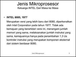 Jenis Mikroprosesor 8
Jenis Mikroprosesor
Keluarga INTEL Dari Masa ke Masa
• INTEL 8085, 1977
Merupakan versi yang lebih baru dari 8080, diperkenalkan
oleh Intel Corporation pada tahun 1977. Tidak ada
kemajuan yang berartidari versi ini, menangani jumlah
memori yang sama, melaksanakan jumlah instruksi yang
sama, kemajuannya hanya pada penambahan 1,3 Us
kontroler instruksi yang merupakan komponen eksternal
dari sistem berdasar 8080.
 