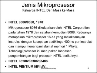 Jenis Mikroprosesor 9
Jenis Mikroprosesor
Keluarga INTEL Dari Masa ke Masa
• INTEL 8086/8088, 1978
Mikroprosesor 8086 dikeluarkan oleh INTEL Corporation
pada tahun 1978 dan setahun kemudian 8088. Keduanya
merupakan mikroprosesor 16-bit yang melaksanakan
instruksi dengan kecepatan sedikitnya 400 ns per instruksi
dan mampu menangani alamat memori 1 Mbyte.
Teknologi prosesor ini merupakan landasan
pengembangan bagi prosesor INTEL berikutnya.
• INTEL 80286/80386/80486
• INTEL PENTIUM I/II/III/IV
 