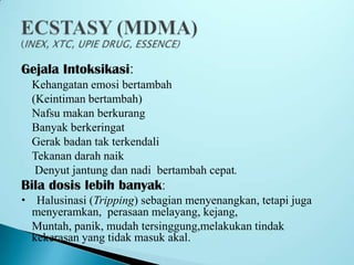 Gejala Intoksikasi:
Kehangatan emosi bertambah
(Keintiman bertambah)
Nafsu makan berkurang
Banyak berkeringat
Gerak badan tak terkendali
Tekanan darah naik
Denyut jantung dan nadi bertambah cepat.
Bila dosis lebih banyak:
 Halusinasi (Tripping) sebagian menyenangkan, tetapi juga
menyeramkan, perasaan melayang, kejang,
 Muntah, panik, mudah tersinggung,melakukan tindak
kekerasan yang tidak masuk akal.
 