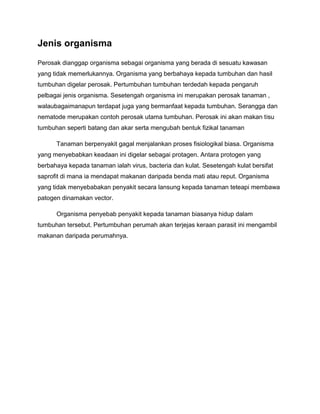 Jenis organisma
Perosak dianggap organisma sebagai organisma yang berada di sesuatu kawasan
yang tidak memerlukannya. Organisma yang berbahaya kepada tumbuhan dan hasil
tumbuhan digelar perosak. Pertumbuhan tumbuhan terdedah kepada pengaruh
pelbagai jenis organisma. Sesetengah organisma ini merupakan perosak tanaman ,
walaubagaimanapun terdapat juga yang bermanfaat kepada tumbuhan. Serangga dan
nematode merupakan contoh perosak utama tumbuhan. Perosak ini akan makan tisu
tumbuhan seperti batang dan akar serta mengubah bentuk fizikal tanaman

      Tanaman berpenyakit gagal menjalankan proses fisiologikal biasa. Organisma
yang menyebabkan keadaan ini digelar sebagai protagen. Antara protogen yang
berbahaya kepada tanaman ialah virus, bacteria dan kulat. Sesetengah kulat bersifat
saprofit di mana ia mendapat makanan daripada benda mati atau reput. Organisma
yang tidak menyebabakan penyakit secara lansung kepada tanaman teteapi membawa
patogen dinamakan vector.

      Organisma penyebab penyakit kepada tanaman biasanya hidup dalam
tumbuhan tersebut. Pertumbuhan perumah akan terjejas keraan parasit ini mengambil
makanan daripada perumahnya.
 