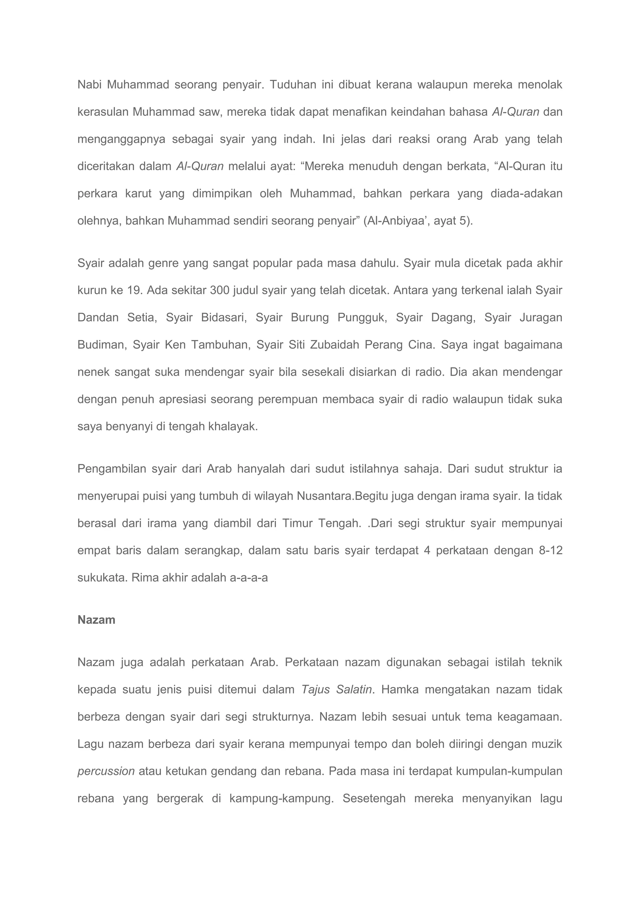 Nabi Muhammad seorang penyair. Tuduhan ini dibuat kerana walaupun mereka menolak

kerasulan Muhammad saw, mereka tidak dapat menafikan keindahan bahasa Al-Quran dan

menganggapnya sebagai syair yang indah. Ini jelas dari reaksi orang Arab yang telah

diceritakan dalam Al-Quran melalui ayat: “Mereka menuduh dengan berkata, “Al-Quran itu

perkara karut yang dimimpikan oleh Muhammad, bahkan perkara yang diada-adakan

olehnya, bahkan Muhammad sendiri seorang penyair” (Al-Anbiyaa’, ayat 5).


Syair adalah genre yang sangat popular pada masa dahulu. Syair mula dicetak pada akhir

kurun ke 19. Ada sekitar 300 judul syair yang telah dicetak. Antara yang terkenal ialah Syair

Dandan Setia, Syair Bidasari, Syair Burung Pungguk, Syair Dagang, Syair Juragan

Budiman, Syair Ken Tambuhan, Syair Siti Zubaidah Perang Cina. Saya ingat bagaimana

nenek sangat suka mendengar syair bila sesekali disiarkan di radio. Dia akan mendengar

dengan penuh apresiasi seorang perempuan membaca syair di radio walaupun tidak suka

saya benyanyi di tengah khalayak.


Pengambilan syair dari Arab hanyalah dari sudut istilahnya sahaja. Dari sudut struktur ia

menyerupai puisi yang tumbuh di wilayah Nusantara.Begitu juga dengan irama syair. Ia tidak

berasal dari irama yang diambil dari Timur Tengah. .Dari segi struktur syair mempunyai

empat baris dalam serangkap, dalam satu baris syair terdapat 4 perkataan dengan 8-12

sukukata. Rima akhir adalah a-a-a-a


Nazam


Nazam juga adalah perkataan Arab. Perkataan nazam digunakan sebagai istilah teknik

kepada suatu jenis puisi ditemui dalam Tajus Salatin. Hamka mengatakan nazam tidak

berbeza dengan syair dari segi strukturnya. Nazam lebih sesuai untuk tema keagamaan.

Lagu nazam berbeza dari syair kerana mempunyai tempo dan boleh diiringi dengan muzik

percussion atau ketukan gendang dan rebana. Pada masa ini terdapat kumpulan-kumpulan

rebana yang bergerak di kampung-kampung. Sesetengah mereka menyanyikan lagu
 