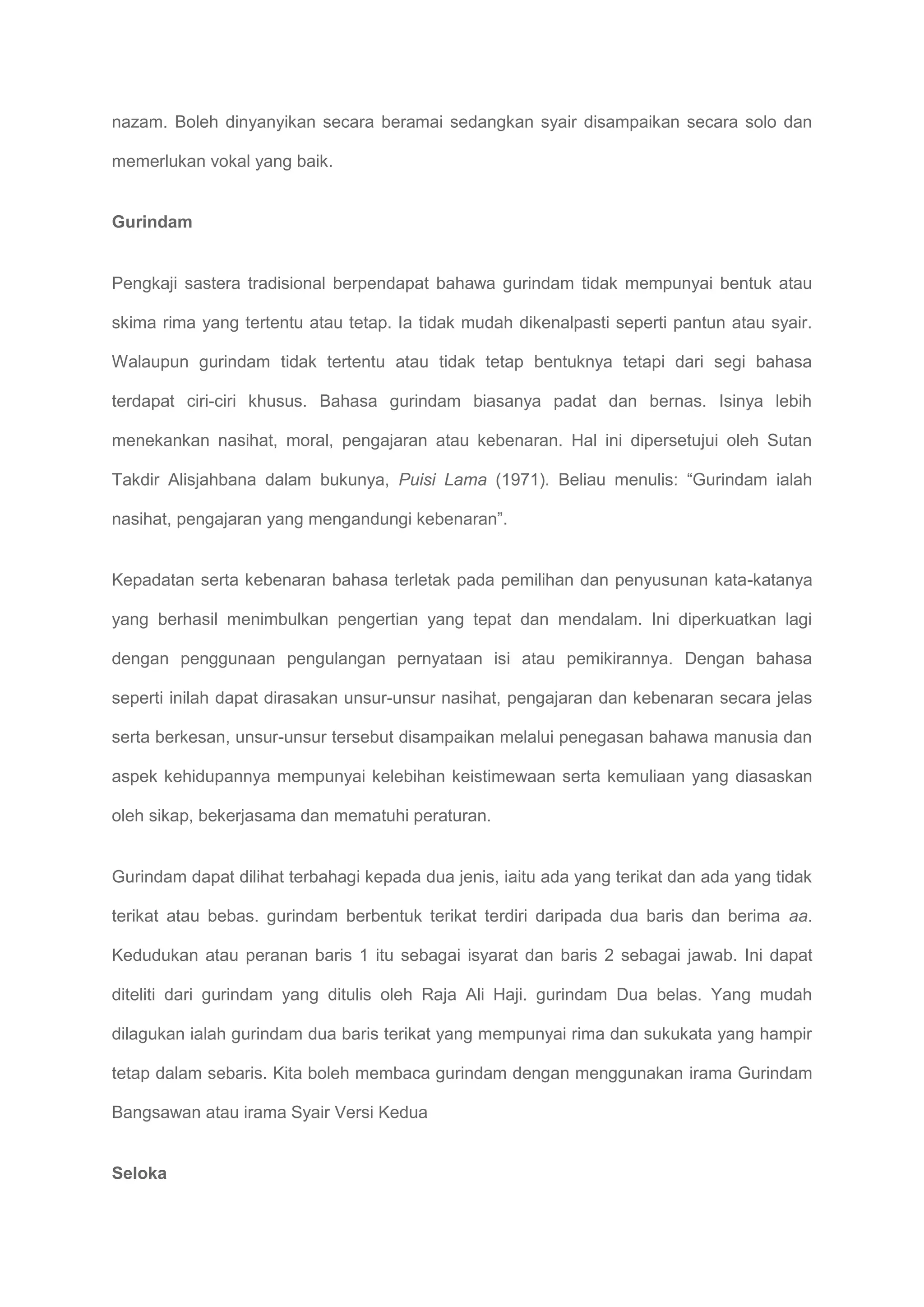 nazam. Boleh dinyanyikan secara beramai sedangkan syair disampaikan secara solo dan

memerlukan vokal yang baik.


Gurindam


Pengkaji sastera tradisional berpendapat bahawa gurindam tidak mempunyai bentuk atau

skima rima yang tertentu atau tetap. Ia tidak mudah dikenalpasti seperti pantun atau syair.

Walaupun gurindam tidak tertentu atau tidak tetap bentuknya tetapi dari segi bahasa

terdapat ciri-ciri khusus. Bahasa gurindam biasanya padat dan bernas. Isinya lebih

menekankan nasihat, moral, pengajaran atau kebenaran. Hal ini dipersetujui oleh Sutan

Takdir Alisjahbana dalam bukunya, Puisi Lama (1971). Beliau menulis: “Gurindam ialah

nasihat, pengajaran yang mengandungi kebenaran”.


Kepadatan serta kebenaran bahasa terletak pada pemilihan dan penyusunan kata-katanya

yang berhasil menimbulkan pengertian yang tepat dan mendalam. Ini diperkuatkan lagi

dengan penggunaan pengulangan pernyataan isi atau pemikirannya. Dengan bahasa

seperti inilah dapat dirasakan unsur-unsur nasihat, pengajaran dan kebenaran secara jelas

serta berkesan, unsur-unsur tersebut disampaikan melalui penegasan bahawa manusia dan

aspek kehidupannya mempunyai kelebihan keistimewaan serta kemuliaan yang diasaskan

oleh sikap, bekerjasama dan mematuhi peraturan.


Gurindam dapat dilihat terbahagi kepada dua jenis, iaitu ada yang terikat dan ada yang tidak

terikat atau bebas. gurindam berbentuk terikat terdiri daripada dua baris dan berima aa.

Kedudukan atau peranan baris 1 itu sebagai isyarat dan baris 2 sebagai jawab. Ini dapat

diteliti dari gurindam yang ditulis oleh Raja Ali Haji. gurindam Dua belas. Yang mudah

dilagukan ialah gurindam dua baris terikat yang mempunyai rima dan sukukata yang hampir

tetap dalam sebaris. Kita boleh membaca gurindam dengan menggunakan irama Gurindam

Bangsawan atau irama Syair Versi Kedua


Seloka
 