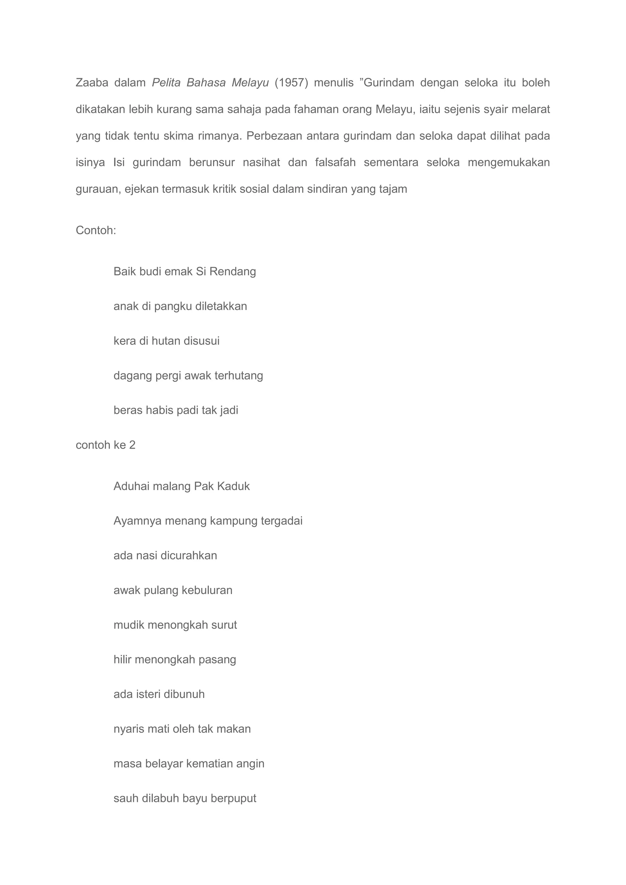 Zaaba dalam Pelita Bahasa Melayu (1957) menulis ”Gurindam dengan seloka itu boleh

dikatakan lebih kurang sama sahaja pada fahaman orang Melayu, iaitu sejenis syair melarat

yang tidak tentu skima rimanya. Perbezaan antara gurindam dan seloka dapat dilihat pada

isinya Isi gurindam berunsur nasihat dan falsafah sementara seloka mengemukakan

gurauan, ejekan termasuk kritik sosial dalam sindiran yang tajam


Contoh:


       Baik budi emak Si Rendang

       anak di pangku diletakkan

       kera di hutan disusui

       dagang pergi awak terhutang

       beras habis padi tak jadi


contoh ke 2


       Aduhai malang Pak Kaduk

       Ayamnya menang kampung tergadai

       ada nasi dicurahkan

       awak pulang kebuluran

       mudik menongkah surut

       hilir menongkah pasang

       ada isteri dibunuh

       nyaris mati oleh tak makan

       masa belayar kematian angin

       sauh dilabuh bayu berpuput
 