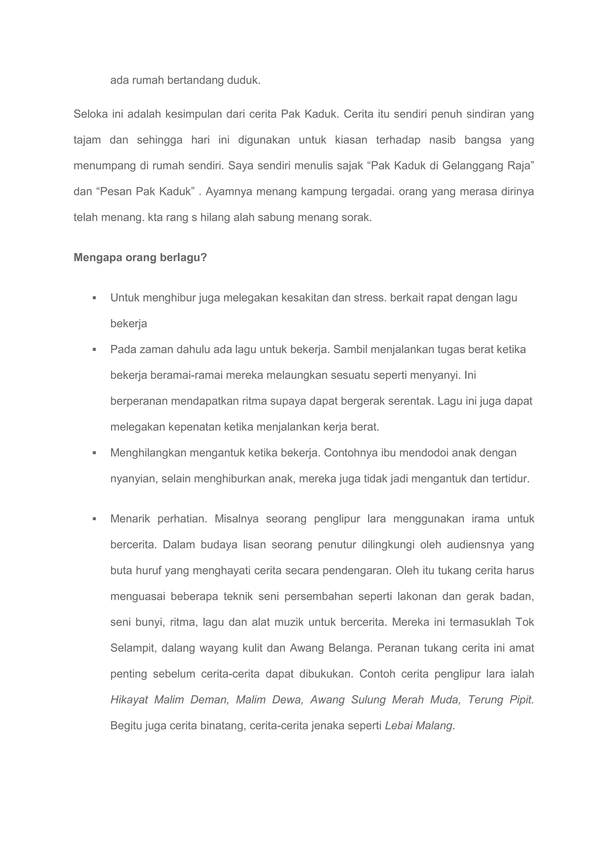 ada rumah bertandang duduk.

Seloka ini adalah kesimpulan dari cerita Pak Kaduk. Cerita itu sendiri penuh sindiran yang

tajam dan sehingga hari ini digunakan untuk kiasan terhadap nasib bangsa yang

menumpang di rumah sendiri. Saya sendiri menulis sajak “Pak Kaduk di Gelanggang Raja”

dan “Pesan Pak Kaduk” . Ayamnya menang kampung tergadai. orang yang merasa dirinya

telah menang. kta rang s hilang alah sabung menang sorak.


Mengapa orang berlagu?


      Untuk menghibur juga melegakan kesakitan dan stress. berkait rapat dengan lagu

       bekerja

      Pada zaman dahulu ada lagu untuk bekerja. Sambil menjalankan tugas berat ketika

       bekerja beramai-ramai mereka melaungkan sesuatu seperti menyanyi. Ini

       berperanan mendapatkan ritma supaya dapat bergerak serentak. Lagu ini juga dapat

       melegakan kepenatan ketika menjalankan kerja berat.

      Menghilangkan mengantuk ketika bekerja. Contohnya ibu mendodoi anak dengan

       nyanyian, selain menghiburkan anak, mereka juga tidak jadi mengantuk dan tertidur.


      Menarik perhatian. Misalnya seorang penglipur lara menggunakan irama untuk

       bercerita. Dalam budaya lisan seorang penutur dilingkungi oleh audiensnya yang

       buta huruf yang menghayati cerita secara pendengaran. Oleh itu tukang cerita harus

       menguasai beberapa teknik seni persembahan seperti lakonan dan gerak badan,

       seni bunyi, ritma, lagu dan alat muzik untuk bercerita. Mereka ini termasuklah Tok

       Selampit, dalang wayang kulit dan Awang Belanga. Peranan tukang cerita ini amat

       penting sebelum cerita-cerita dapat dibukukan. Contoh cerita penglipur lara ialah

       Hikayat Malim Deman, Malim Dewa, Awang Sulung Merah Muda, Terung Pipit.

       Begitu juga cerita binatang, cerita-cerita jenaka seperti Lebai Malang.
 