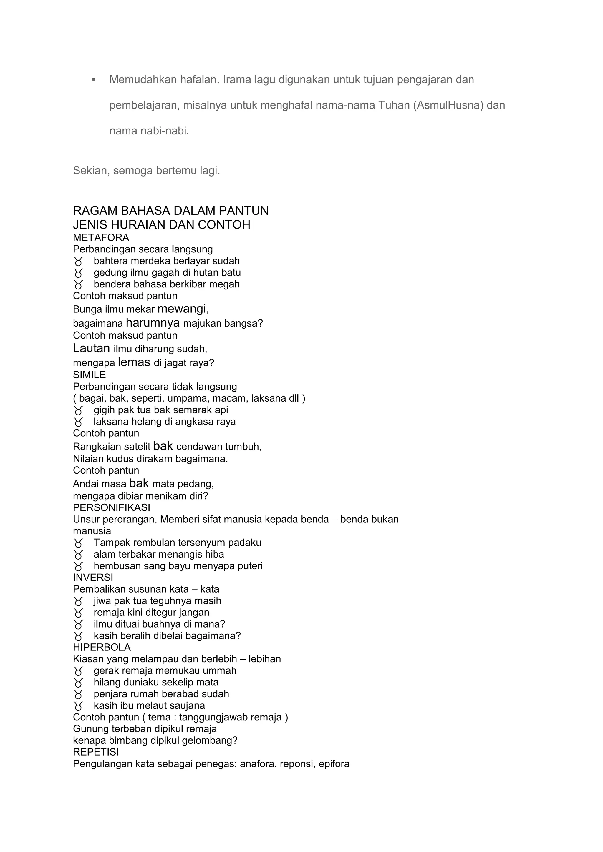    Memudahkan hafalan. Irama lagu digunakan untuk tujuan pengajaran dan

       pembelajaran, misalnya untuk menghafal nama-nama Tuhan (AsmulHusna) dan

       nama nabi-nabi.


Sekian, semoga bertemu lagi.


RAGAM BAHASA DALAM PANTUN
JENIS HURAIAN DAN CONTOH
METAFORA
Perbandingan secara langsung
bahtera merdeka berlayar sudah
gedung ilmu gagah di hutan batu
bendera bahasa berkibar megah
Contoh maksud pantun
Bunga ilmu mekar mewangi,
bagaimana harumnya majukan bangsa?
Contoh maksud pantun
Lautan ilmu diharung sudah,
mengapa lemas di jagat raya?
SIMILE
Perbandingan secara tidak langsung
( bagai, bak, seperti, umpama, macam, laksana dll )
gigih pak tua bak semarak api
laksana helang di angkasa raya
Contoh pantun
Rangkaian satelit bak cendawan tumbuh,
Nilaian kudus dirakam bagaimana.
Contoh pantun
Andai masa bak mata pedang,
mengapa dibiar menikam diri?
PERSONIFIKASI
Unsur perorangan. Memberi sifat manusia kepada benda – benda bukan
manusia
Tampak rembulan tersenyum padaku
alam terbakar menangis hiba
hembusan sang bayu menyapa puteri
INVERSI
Pembalikan susunan kata – kata
jiwa pak tua teguhnya masih
remaja kini ditegur jangan
ilmu dituai buahnya di mana?
kasih beralih dibelai bagaimana?
HIPERBOLA
Kiasan yang melampau dan berlebih – lebihan
gerak remaja memukau ummah
hilang duniaku sekelip mata
penjara rumah berabad sudah
kasih ibu melaut saujana
Contoh pantun ( tema : tanggungjawab remaja )
Gunung terbeban dipikul remaja
kenapa bimbang dipikul gelombang?
REPETISI
Pengulangan kata sebagai penegas; anafora, reponsi, epifora
 