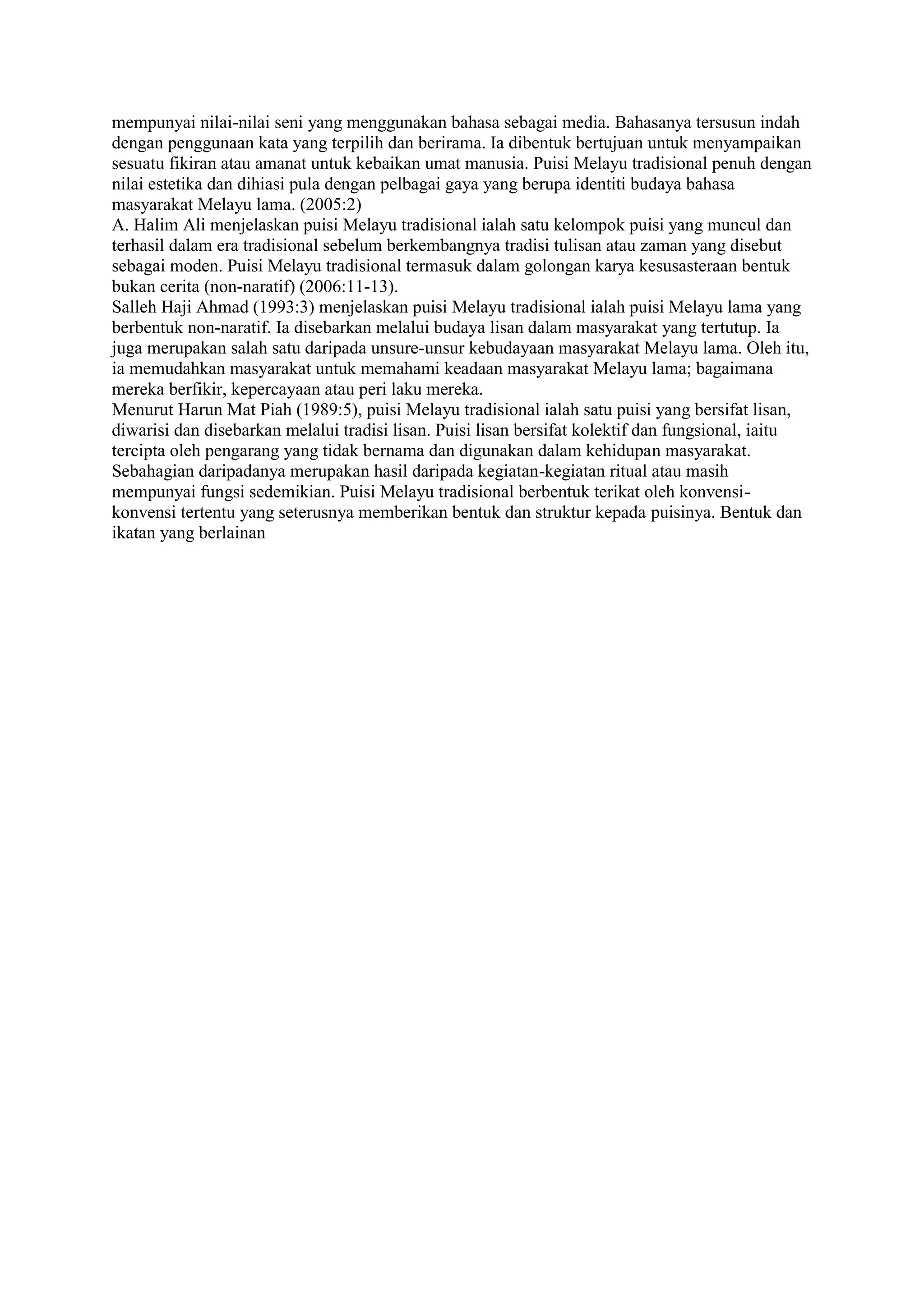 mempunyai nilai-nilai seni yang menggunakan bahasa sebagai media. Bahasanya tersusun indah
dengan penggunaan kata yang terpilih dan berirama. Ia dibentuk bertujuan untuk menyampaikan
sesuatu fikiran atau amanat untuk kebaikan umat manusia. Puisi Melayu tradisional penuh dengan
nilai estetika dan dihiasi pula dengan pelbagai gaya yang berupa identiti budaya bahasa
masyarakat Melayu lama. (2005:2)
A. Halim Ali menjelaskan puisi Melayu tradisional ialah satu kelompok puisi yang muncul dan
terhasil dalam era tradisional sebelum berkembangnya tradisi tulisan atau zaman yang disebut
sebagai moden. Puisi Melayu tradisional termasuk dalam golongan karya kesusasteraan bentuk
bukan cerita (non-naratif) (2006:11-13).
Salleh Haji Ahmad (1993:3) menjelaskan puisi Melayu tradisional ialah puisi Melayu lama yang
berbentuk non-naratif. Ia disebarkan melalui budaya lisan dalam masyarakat yang tertutup. Ia
juga merupakan salah satu daripada unsure-unsur kebudayaan masyarakat Melayu lama. Oleh itu,
ia memudahkan masyarakat untuk memahami keadaan masyarakat Melayu lama; bagaimana
mereka berfikir, kepercayaan atau peri laku mereka.
Menurut Harun Mat Piah (1989:5), puisi Melayu tradisional ialah satu puisi yang bersifat lisan,
diwarisi dan disebarkan melalui tradisi lisan. Puisi lisan bersifat kolektif dan fungsional, iaitu
tercipta oleh pengarang yang tidak bernama dan digunakan dalam kehidupan masyarakat.
Sebahagian daripadanya merupakan hasil daripada kegiatan-kegiatan ritual atau masih
mempunyai fungsi sedemikian. Puisi Melayu tradisional berbentuk terikat oleh konvensi-
konvensi tertentu yang seterusnya memberikan bentuk dan struktur kepada puisinya. Bentuk dan
ikatan yang berlainan
 