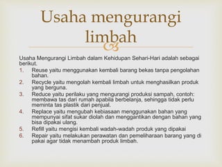 Usaha mengurangi 
limbah 
 
Usaha Mengurangi Limbah dalam Kehidupan Sehari-Hari adalah sebagai 
berikut. 
1. Reuse yaitu menggunakan kembali barang bekas tanpa pengolahan 
bahan. 
2. Recycle yaitu mengolah kembali limbah untuk menghasilkan produk 
yang berguna. 
3. Reduce yaitu perilaku yang mengurangi produksi sampah, contoh: 
membawa tas dari rumah apabila berbelanja, sehingga tidak perlu 
meminta tas plastik dari penjual. 
4. Replace yaitu mengubah kebiasaan menggunakan bahan yang 
mempunyai sifat sukar diolah dan menggantikan dengan bahan yang 
bisa dipakai ulang. 
5. Refill yaitu mengisi kembali wadah-wadah produk yang dipakai 
6. Repair yaitu melakukan perawatan dan pemeliharaan barang yang di 
pakai agar tidak menambah produk limbah. 
 