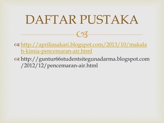 DAFTAR PUSTAKA 
 
 http://apriliasakari.blogspot.com/2013/10/makala 
h-kimia-pencemaran-air.html 
 http://guntur66studentsitegunadarma.blogspot.com 
/2012/12/pencemaran-air.html 

