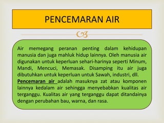PENCEMARAN AIR 
 
Air memegang peranan penting dalam kehidupan 
manusia dan juga mahluk hidup lainnya. Oleh manusia air 
digunakan untuk keperluan sehari-harinya seperti Minum, 
Mandi, Mencuci, Memasak. Disamping itu air juga 
dibutuhkan untuk keperluan untuk Sawah, industri, dll. 
Pencemaran air adalah masuknya zat atau komponen 
lainnya kedalam air sehingga menyebabkan kualitas air 
terganggu. Kualitas air yang terganggu dapat ditandainya 
dengan perubahan bau, warna, dan rasa. 
 