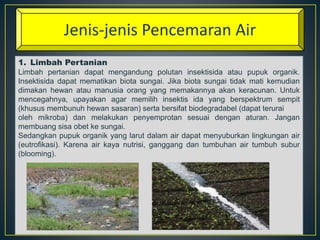 Jenis-jenis Pencemaran Air 
1. Limbah Pertanian 
Limbah pertanian dapat mengandung polutan insektisida atau pupuk organik. 
Insektisida dapat mematikan biota sungai. Jika biota sungai tidak mati kemudian 
dimakan hewan atau manusia orang yang memakannya akan keracunan. Untuk 
mencegahnya, upayakan agar memilih insektis ida yang berspektrum sempit 
(khusus membunuh hewan sasaran) serta bersifat biodegradabel (dapat terurai 
oleh mikroba) dan melakukan penyemprotan sesuai dengan aturan. Jangan 
membuang sisa obet ke sungai. 
Sedangkan pupuk organik yang larut dalam air dapat menyuburkan lingkungan air 
(eutrofikasi). Karena air kaya nutrisi, ganggang dan tumbuhan air tumbuh subur 
(blooming). 
 