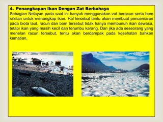 4. Penangkapan Ikan Dengan Zat Berbahaya 
Sebagian Nelayan pada saat ini banyak menggunakan zat beracun serta bom 
rakitan untuk menangkap ikan. Hal tersebut tentu akan membuat pencemaran 
pada biota laut. racun dan bom tersebut tidak hanya membunuh ikan dewasa, 
tetapi ikan yang masih kecil dan terumbu  
karang. Dan jika ada seseorang yang 
menelan racun tersebut, tentu akan berdampak pada kesehatan bahkan 
kematian. 
 