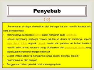 Penyebab 
 
Pencemaran air dapat disebabkan oleh berbagai hal dan memiliki karakteristik 
yang berbeda-beda. 
• Meningkatnya kandungan nutrien dapat mengarah pada eutrofikasi. 
• Industri membuang berbagai macam polutan ke dalam air limbahnya seperti 
logam berat, toksin organik, minyak, nutrien dan padatan. Air limbah tersebut 
memiliki efek termal, terutama yang dikeluarkan oleh pembangkit listrik, yang 
dapat juga mengurangi oksigen dalam air. 
• Seperti limbah pabrik yg mengalir ke sungai seperti di sungai citarum 
• pencemaran air oleh sampah 
• Penggunaan bahan peledak untuk menangkap ikan 
 