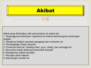 Akibat 
 
Akibat yang dtimbulkan oleh pencemaran air antara lain 
1. Terganggunya kehidupan organisme air karena berkurangnya kandungan 
oksigen. 
2. Terjadinya ledakan populasi ganggang dan tumbuhan air. 
3. Pendangkalan Dasar perairan. 
4. Punahnya biota air, misalnya ikan, yuyu, udang, dan serangga air. 
5. Munculnya banjir akibat got tersumbat sampah. 
6. Menjalarnya wabah penyakit 
7. Kerugian pada nelayan 
8. Kekurangan sumber air 
 