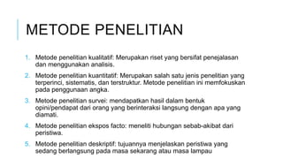 METODE PENELITIAN
1. Metode penelitian kualitatif: Merupakan riset yang bersifat penejalasan
dan menggunakan analisis.
2. Metode penelitian kuantitatif: Merupakan salah satu jenis penelitian yang
terperinci, sistematis, dan terstruktur. Metode penelitian ini memfokuskan
pada penggunaan angka.
3. Metode penelitian survei: mendapatkan hasil dalam bentuk
opini/pendapat dari orang yang berinteraksi langsung dengan apa yang
diamati.
4. Metode penelitian ekspos facto: meneliti hubungan sebab-akibat dari
peristiwa.
5. Metode penelitian deskriptif: tujuannya menjelaskan peristiwa yang
sedang berlangsung pada masa sekarang atau masa lampau
 