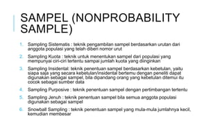 SAMPEL (NONPROBABILITY
SAMPLE)
1. Sampling Sistematis : teknik pengambilan sampel berdasarkan urutan dari
anggota populasi yang telah diberi nomor urut
2. Sampling Kuota : teknik untuk menentukan sampel dari populasi yang
mempunyai ciri-ciri tertentu sampai jumlah kuota yang diinginkan
3. Sampling Insidental: teknik penentuan sampel berdasarkan kebetulan, yaitu
siapa saja yang secara kebetulan/insidental bertemu dengan peneliti dapat
digunakan sebagai sampel, bila dipandang orang yang kebetulan ditemui itu
cocok sebagai sumber data
4. Sampling Purposive : teknik penentuan sampel dengan pertimbangan tertentu
5. Sampling Jenuh : teknik penentuan sampel bila semua anggota populasi
digunakan sebagai sampel
6. Snowball Sampling : teknik penentuan sampel yang mula-mula jumlahnya kecil,
kemudian membesar
 
