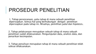 PROSEDUR PENELITIAN
1. Tahap perencanaan, yaitu tahap di mana sebuah penelitian
dipersiapkan. Semua hal yang berhubungan dengan penelitian
dipersiapkan pada tahap ini. Misalnya, pemilihan judul dan hipotesis.
2. Tahap pelaksanaan merupakan sebuah tahap di mana sebuah
penelitian sudah dilaksanakan. Pengumpulan data, analisis data, dan
penarikan kesimpulan.
3. Tahap penulisan merupakan tahap di mana sebuah penelitian telah
selesai dilaksanakan.
 