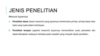 JENIS PENELITIAN
Menurut tujuannya
a. Penelitian dasar (basic research) yang tujuannya menemukan prinsip- prinsip dasar atau
topik yang nyata dalam kehidupan.
b. Penelitian terapan (applied research) tujuannya memecahkan suatu persoalan dan
dapat diterapkan walaupun terbatas pada masalah yang menjadi obyek penelitian..
 