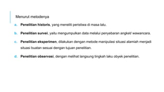 Menurut metodenya
a. Penelitian historis, yang meneliti peristiwa di masa lalu.
b. Penelitian survei, yaitu mengumpulkan data melalui penyebaran angket/ wawancara.
c. Penelitian eksperimen, dilakukan dengan metode manipulasi situasi alamiah menjadi
situasi buatan sesuai dengan tujuan penelitian.
d. Penelitian observasi, dengan melihat langsung tingkah laku obyek penelitian.
 
