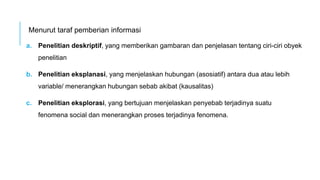 Menurut taraf pemberian informasi
a. Penelitian deskriptif, yang memberikan gambaran dan penjelasan tentang ciri-ciri obyek
penelitian
b. Penelitian eksplanasi, yang menjelaskan hubungan (asosiatif) antara dua atau lebih
variable/ menerangkan hubungan sebab akibat (kausalitas)
c. Penelitian eksplorasi, yang bertujuan menjelaskan penyebab terjadinya suatu
fenomena social dan menerangkan proses terjadinya fenomena.
 