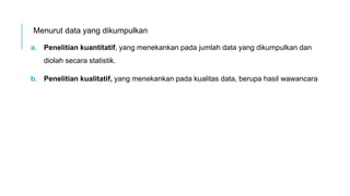 Menurut data yang dikumpulkan
a. Penelitian kuantitatif, yang menekankan pada jumlah data yang dikumpulkan dan
diolah secara statistik.
b. Penelitian kualitatif, yang menekankan pada kualitas data, berupa hasil wawancara
 