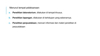 Menurut tempat pelaksanaan
a. Penelitian laboratorium, dilakukan di tempat khusus.
b. Penelitian lapangan, dilakukan di kehidupan yang sebenarnya.
c. Penelitian perpustakaan, mencari informasi dan materi penelitian di
perpustakaan
 
