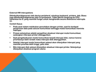 External HW interupstions
Ditimbulkan/digenerasi oleh device peripheral, misalnya keyboard, printers, dsb. Biasa
juga ditimbulkan/digenerasi oleh Co-prosessor. Tidak dikirim langsung ke CPU,
melainkan ke IC yang memiliki fungsi untuk menghandle secara eksklusive interrupts
ini.
Contoh Kasus
 Pada awal sistem melakukan pencetakan dengan printer, saat itu terdapat
pengiriman data pada saluran komunikasi sehingga modul komunikasi meminta
interupsi.
 Proses selanjutnya adalah pengalihan eksekusi interupsi modul komunikasi,
sedangkan interupsi printer ditangguhkan.
 Saat pengeksekusian modul komunikasi terjadi interupsi disk, namun karena
prioritasnya lebih rendah maka interupsi disk ditangguhkan.
 Setelah interupsi modul komunikasi selesai akan dilanjutkan interupsi yang
memiliki prioritas lebih tinggi, yaitu disk.
 Bila interupsi disk selesai dilanjutkan eksekusi interupsi printer. Selanjutnya
dilanjutkan eksekusi program utama
 