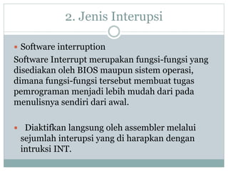 2. Jenis Interupsi
 Software interruption
Software Interrupt merupakan fungsi-fungsi yang
disediakan oleh BIOS maupun sistem operasi,
dimana fungsi-fungsi tersebut membuat tugas
pemrograman menjadi lebih mudah dari pada
menulisnya sendiri dari awal.
 Diaktifkan langsung oleh assembler melalui
sejumlah interupsi yang di harapkan dengan
intruksi INT.
 
