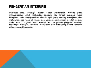 PENGERTIAN INTERUPSI
Interupsi atau interrupt adalah suatu permintaan khusus pada
mikroprosesor untuk melakukan sesuatu, jika terjadi interupsi maka
komputer akan menghentikan dahulu apa yang sedang dikerjakan dan
melakukan apa yang di minta oleh yang menginterupsi, setelah selesai
maka aliran program akan kembali ke pernyataan program sebelum
terjadinya interupsi. Interupsi merupakan sub rutin yang sudah tersedia
dalam memori komputer.
 