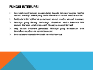 FUNGSI INTERUPSI
 Interupsi memindahkan pengendalian kepada interrupt service routine
melalui interrupt vektor yang berisi alamat dari semua service routine.
 Arsitektur interrupt harus menyimpan alamat intruksi yang di interrupt.
 Interrupt yang datang berikutnya dibatalkan ketika interrupt lain
sedang diproses untuk mencegah hilangnya suatu interrupt.
 Trap adalah software generated interrupt yang disebabkan oleh
kesalahan atau karena permintaan user.
 Suatu sistem operasi dikendalikan oleh interrupt.
 