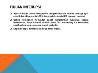 TUJUAN INTERUPSI
 Secara umum untuk manajemen pengeksekusian routine interupi agar
efektif dan efisien antar CPU dan modul – modul I/O maupun memori.
 Setiap komponen komputer dapat menjalankan tugasnya secara
bersamaan, tetapi kendali terletak pada CPU disamping itu kecepatan
eksekusi masing – masing modul berbeda.
 Dapat sebagai sinkronisasi kerja antar modul.
 