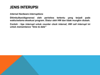 JENIS INTERUPSI
Internal Hardware interruptions
Ditimbulkan/digenerasi oleh peristiwa tertentu yang terjadi pada
waktu/selama eksekusi program. Diatur oleh HW dan tidak mungkin diubah.
Contoh : tipe interrupt untuk counter clock internal; HW call interrupt ini
untuk memaintance “time to date”
 