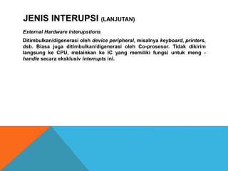 External Hardware interupstions
Ditimbulkan/digenerasi oleh device peripheral, misalnya keyboard, printers,
dsb. Biasa juga ditimbulkan/digenerasi oleh Co-prosesor. Tidak dikirim
langsung ke CPU, melainkan ke IC yang memiliki fungsi untuk meng -
handle secara eksklusiv interrupts ini.
JENIS INTERUPSI (LANJUTAN)
 