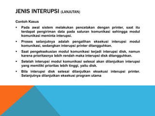 JENIS INTERUPSI (LANJUTAN)
Contoh Kasus
 Pada awal sistem melakukan pencetakan dengan printer, saat itu
terdapat pengiriman data pada saluran komunikasi sehingga modul
komunikasi meminta interupsi.
 Proses selanjutnya adalah pengalihan eksekusi interupsi modul
komunikasi, sedangkan interupsi printer ditangguhkan.
 Saat pengeksekusian modul komunikasi terjadi interupsi disk, namun
karena prioritasnya lebih rendah maka interupsi disk ditangguhkan.
 Setelah interupsi modul komunikasi selesai akan dilanjutkan interupsi
yang memiliki prioritas lebih tinggi, yaitu disk.
 Bila interupsi disk selesai dilanjutkan eksekusi interupsi printer.
Selanjutnya dilanjutkan eksekusi program utama
 