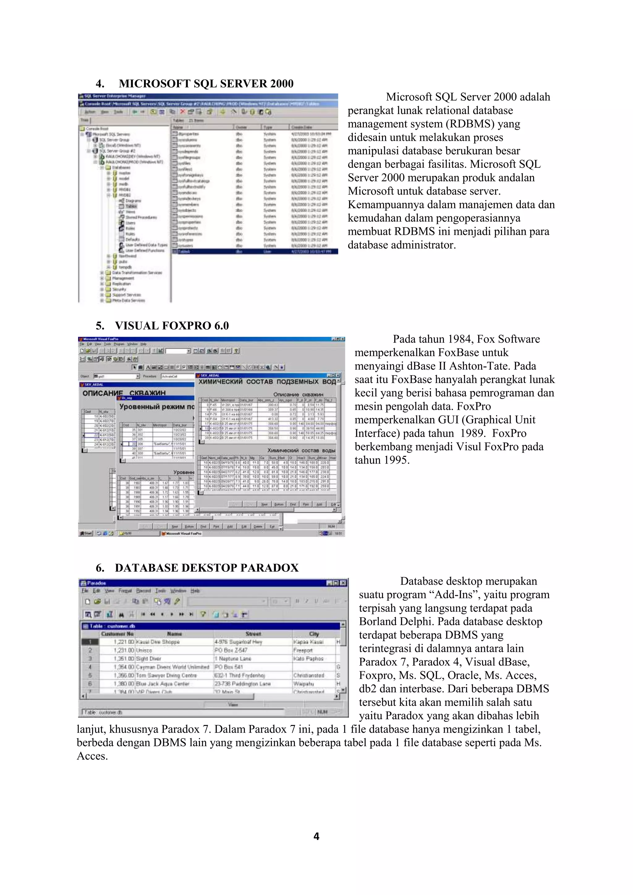 4
4. MICROSOFT SQL SERVER 2000
Microsoft SQL Server 2000 adalah
perangkat lunak relational database
management system (RDBMS) yang
didesain untuk melakukan proses
manipulasi database berukuran besar
dengan berbagai fasilitas. Microsoft SQL
Server 2000 merupakan produk andalan
Microsoft untuk database server.
Kemampuannya dalam manajemen data dan
kemudahan dalam pengoperasiannya
membuat RDBMS ini menjadi pilihan para
database administrator.
5. VISUAL FOXPRO 6.0
Pada tahun 1984, Fox Software
memperkenalkan FoxBase untuk
menyaingi dBase II Ashton-Tate. Pada
saat itu FoxBase hanyalah perangkat lunak
kecil yang berisi bahasa pemrograman dan
mesin pengolah data. FoxPro
memperkenalkan GUI (Graphical Unit
Interface) pada tahun 1989. FoxPro
berkembang menjadi Visul FoxPro pada
tahun 1995.
6. DATABASE DEKSTOP PARADOX
Database desktop merupakan
suatu program “Add-Ins”, yaitu program
terpisah yang langsung terdapat pada
Borland Delphi. Pada database desktop
terdapat beberapa DBMS yang
terintegrasi di dalamnya antara lain
Paradox 7, Paradox 4, Visual dBase,
Foxpro, Ms. SQL, Oracle, Ms. Acces,
db2 dan interbase. Dari beberapa DBMS
tersebut kita akan memilih salah satu
yaitu Paradox yang akan dibahas lebih
lanjut, khususnya Paradox 7. Dalam Paradox 7 ini, pada 1 file database hanya mengizinkan 1 tabel,
berbeda dengan DBMS lain yang mengizinkan beberapa tabel pada 1 file database seperti pada Ms.
Acces.
 