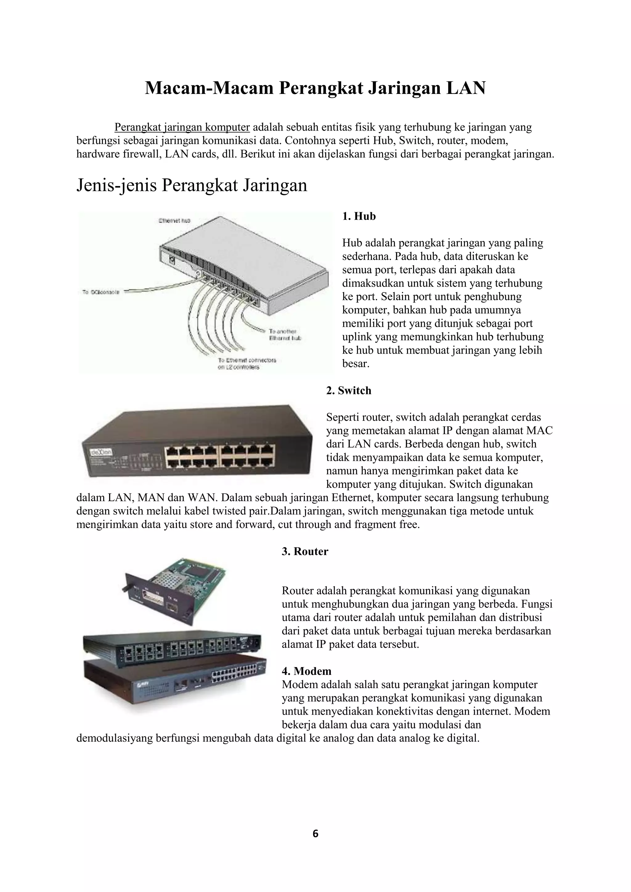 6
Macam-Macam Perangkat Jaringan LAN
Perangkat jaringan komputer adalah sebuah entitas fisik yang terhubung ke jaringan yang
berfungsi sebagai jaringan komunikasi data. Contohnya seperti Hub, Switch, router, modem,
hardware firewall, LAN cards, dll. Berikut ini akan dijelaskan fungsi dari berbagai perangkat jaringan.
Jenis-jenis Perangkat Jaringan
1. Hub
Hub adalah perangkat jaringan yang paling
sederhana. Pada hub, data diteruskan ke
semua port, terlepas dari apakah data
dimaksudkan untuk sistem yang terhubung
ke port. Selain port untuk penghubung
komputer, bahkan hub pada umumnya
memiliki port yang ditunjuk sebagai port
uplink yang memungkinkan hub terhubung
ke hub untuk membuat jaringan yang lebih
besar.
2. Switch
Seperti router, switch adalah perangkat cerdas
yang memetakan alamat IP dengan alamat MAC
dari LAN cards. Berbeda dengan hub, switch
tidak menyampaikan data ke semua komputer,
namun hanya mengirimkan paket data ke
komputer yang ditujukan. Switch digunakan
dalam LAN, MAN dan WAN. Dalam sebuah jaringan Ethernet, komputer secara langsung terhubung
dengan switch melalui kabel twisted pair.Dalam jaringan, switch menggunakan tiga metode untuk
mengirimkan data yaitu store and forward, cut through and fragment free.
3. Router
Router adalah perangkat komunikasi yang digunakan
untuk menghubungkan dua jaringan yang berbeda. Fungsi
utama dari router adalah untuk pemilahan dan distribusi
dari paket data untuk berbagai tujuan mereka berdasarkan
alamat IP paket data tersebut.
4. Modem
Modem adalah salah satu perangkat jaringan komputer
yang merupakan perangkat komunikasi yang digunakan
untuk menyediakan konektivitas dengan internet. Modem
bekerja dalam dua cara yaitu modulasi dan
demodulasiyang berfungsi mengubah data digital ke analog dan data analog ke digital.
 