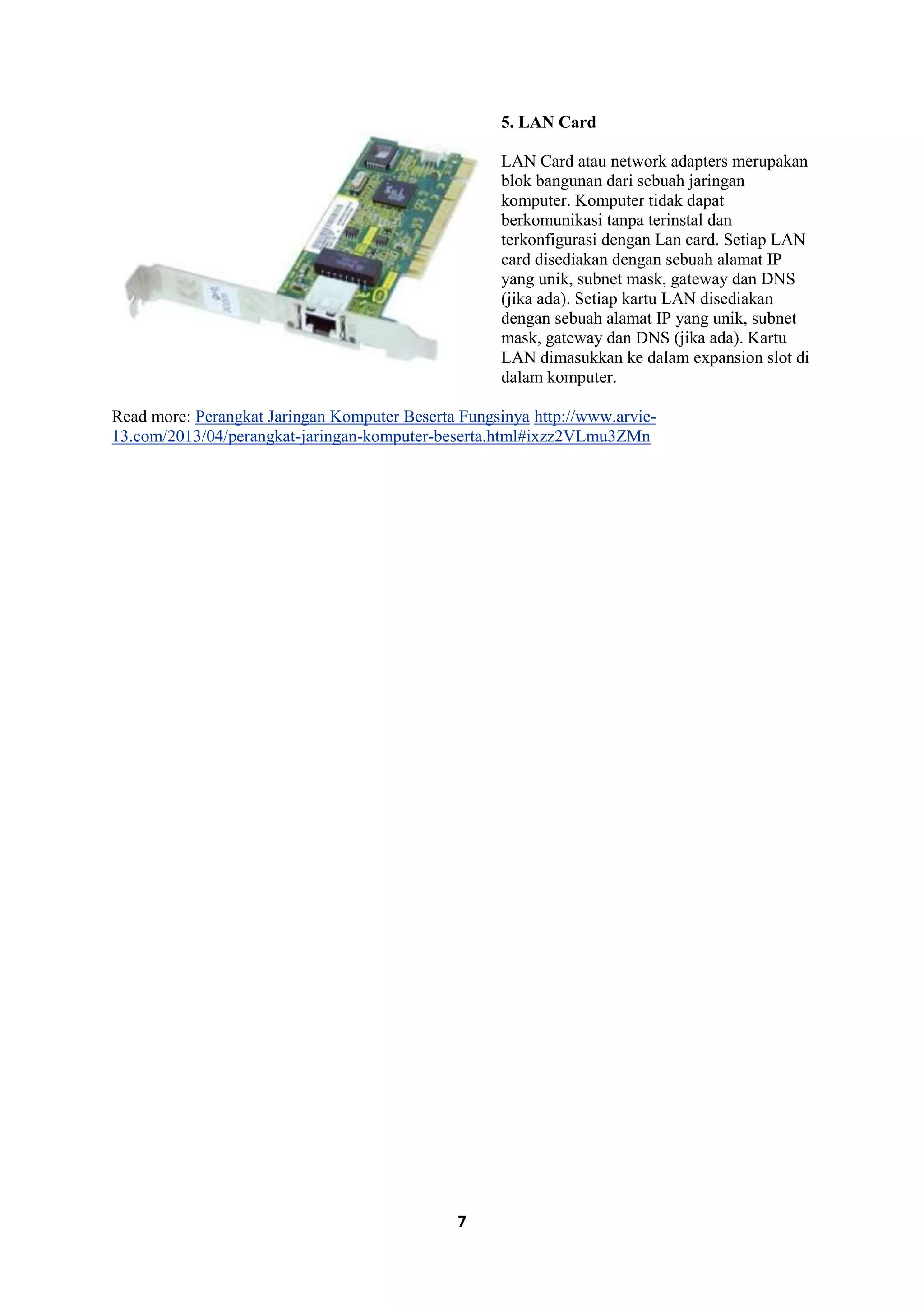 7
5. LAN Card
LAN Card atau network adapters merupakan
blok bangunan dari sebuah jaringan
komputer. Komputer tidak dapat
berkomunikasi tanpa terinstal dan
terkonfigurasi dengan Lan card. Setiap LAN
card disediakan dengan sebuah alamat IP
yang unik, subnet mask, gateway dan DNS
(jika ada). Setiap kartu LAN disediakan
dengan sebuah alamat IP yang unik, subnet
mask, gateway dan DNS (jika ada). Kartu
LAN dimasukkan ke dalam expansion slot di
dalam komputer.
Read more: Perangkat Jaringan Komputer Beserta Fungsinya http://www.arvie-
13.com/2013/04/perangkat-jaringan-komputer-beserta.html#ixzz2VLmu3ZMn
 
