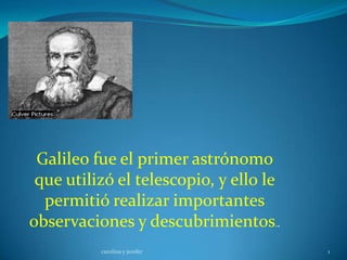 Galileo fue el primer astrónomo
 que utilizó el telescopio, y ello le
  permitió realizar importantes
observaciones y descubrimientos..
          carolina y jenifer            1
 