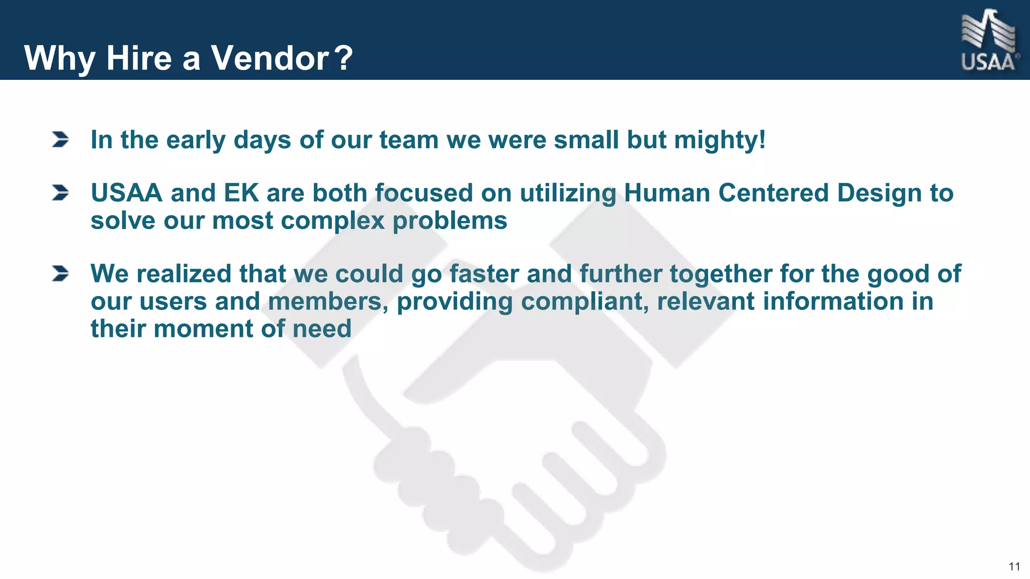 11
Why Hire a Vendor?
In the early days of our team we were small but mighty!
USAA and EK are both focused on utilizing Human Centered Design to
solve our most complex problems
We realized that we could go faster and further together for the good of
our users and members, providing compliant, relevant information in
their moment of need
 