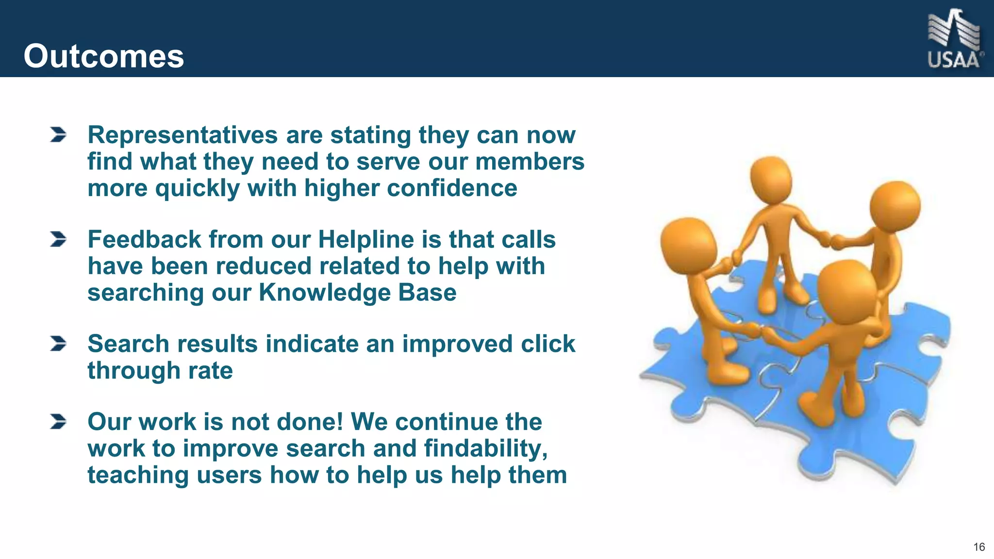 16
Outcomes
Representatives are stating they can now
find what they need to serve our members
more quickly with higher confidence
Feedback from our Helpline is that calls
have been reduced related to help with
searching our Knowledge Base
Search results indicate an improved click
through rate
Our work is not done! We continue the
work to improve search and findability,
teaching users how to help us help them
 