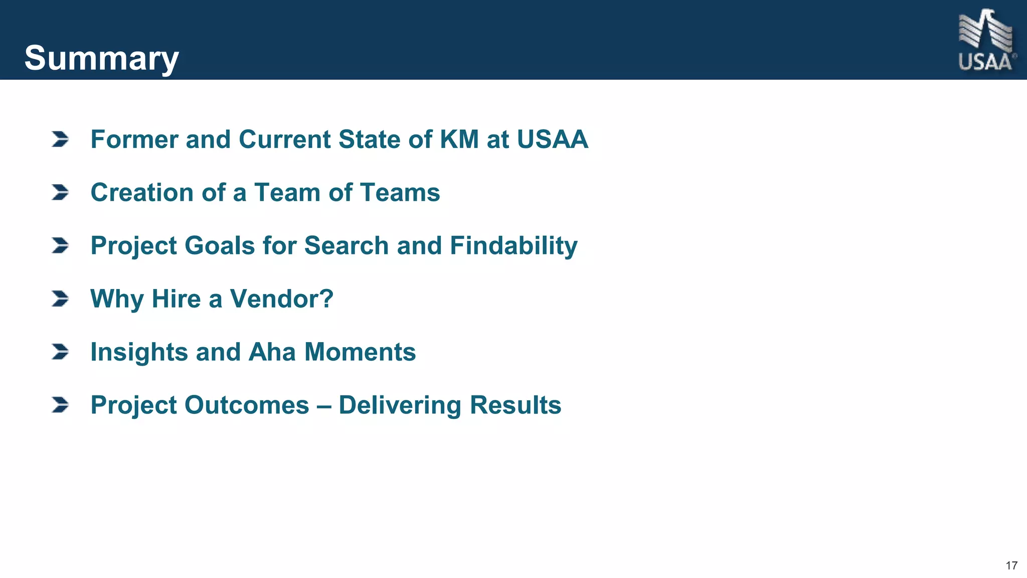 17
Summary
Former and Current State of KM at USAA
Creation of a Team of Teams
Project Goals for Search and Findability
Why Hire a Vendor?
Insights and Aha Moments
Project Outcomes – Delivering Results
 