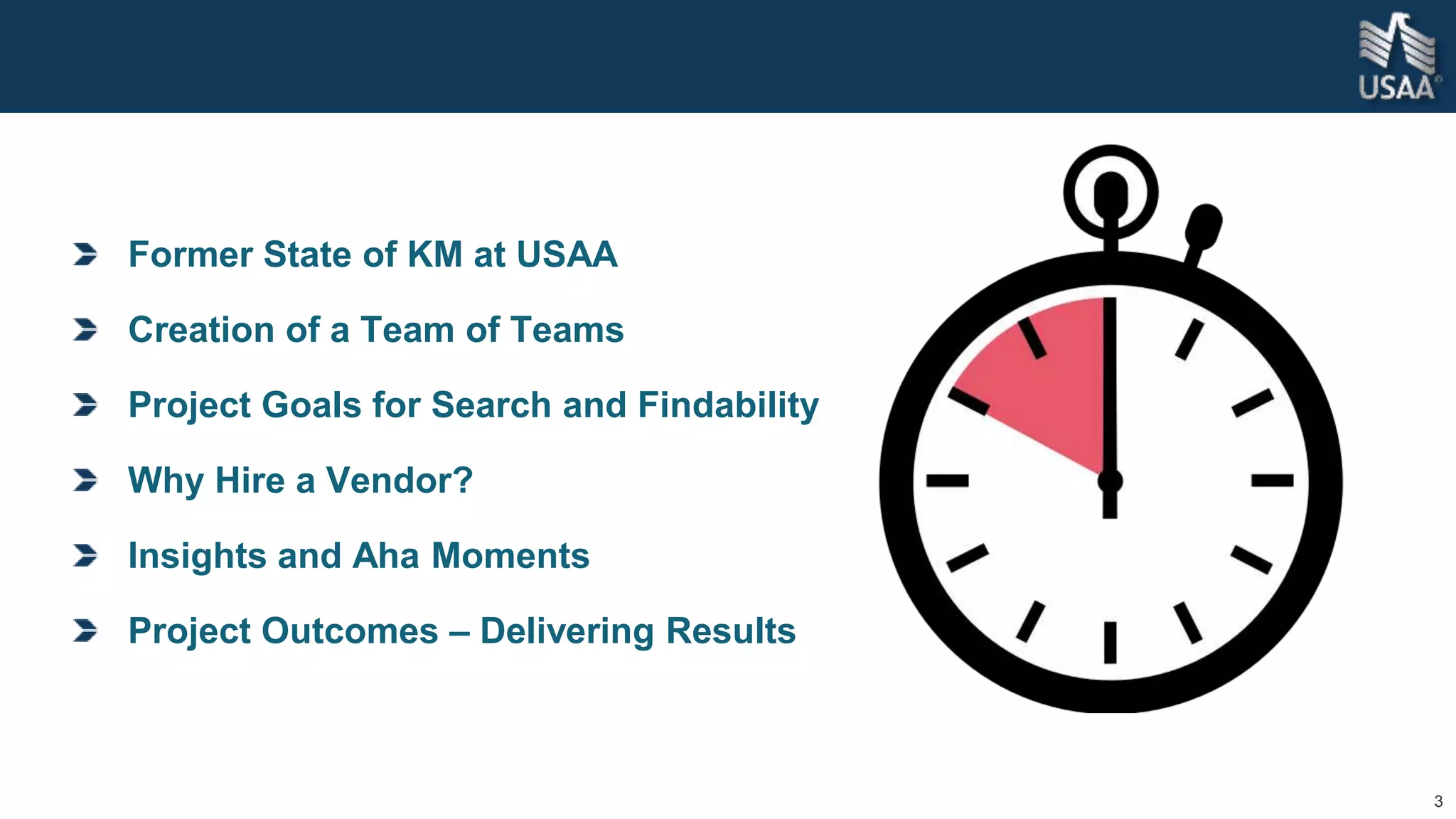 3
Former State of KM at USAA
Creation of a Team of Teams
Project Goals for Search and Findability
Why Hire a Vendor?
Insights and Aha Moments
Project Outcomes – Delivering Results
 