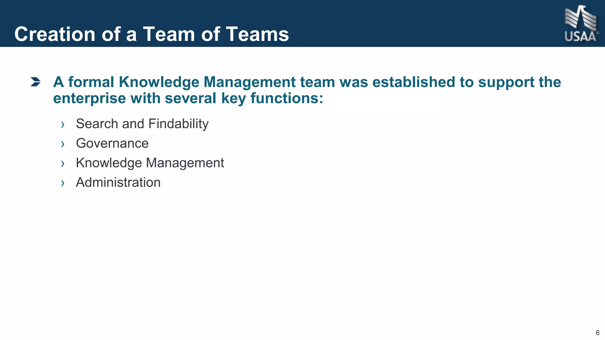 6
Creation of a Team of Teams
A formal Knowledge Management team was established to support the
enterprise with several key functions:
› Search and Findability
› Governance
› Knowledge Management
› Administration
 