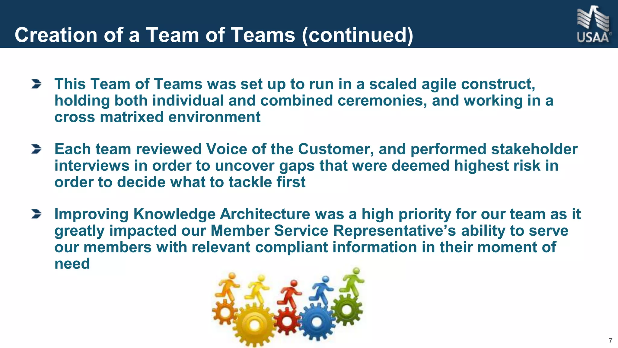 7
Creation of a Team of Teams (continued)
This Team of Teams was set up to run in a scaled agile construct,
holding both individual and combined ceremonies, and working in a
cross matrixed environment
Each team reviewed Voice of the Customer, and performed stakeholder
interviews in order to uncover gaps that were deemed highest risk in
order to decide what to tackle first
Improving Knowledge Architecture was a high priority for our team as it
greatly impacted our Member Service Representative’s ability to serve
our members with relevant compliant information in their moment of
need
 