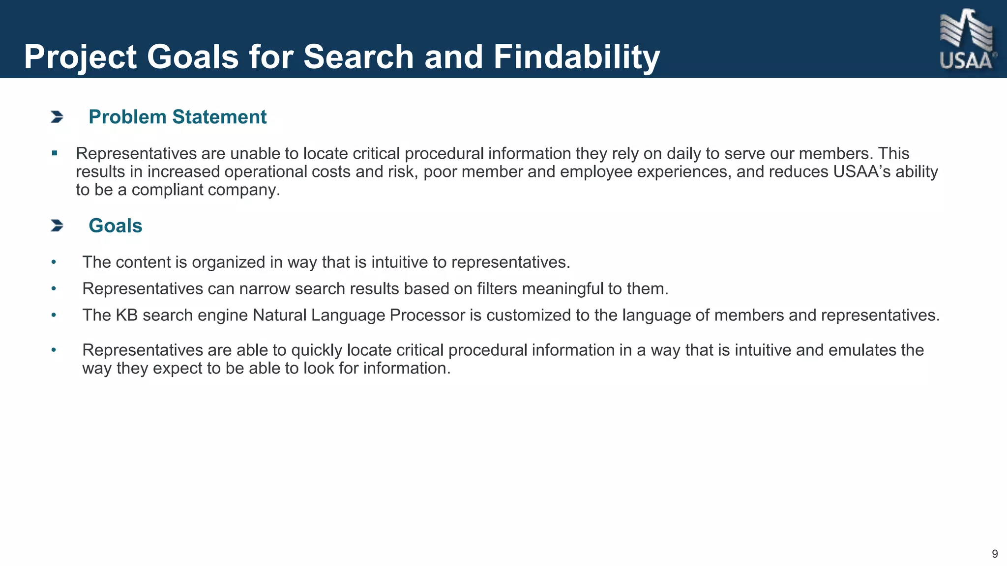 9
Project Goals for Search and Findability
Problem Statement
 Representatives are unable to locate critical procedural information they rely on daily to serve our members. This
results in increased operational costs and risk, poor member and employee experiences, and reduces USAA’s ability
to be a compliant company.
Goals
• The content is organized in way that is intuitive to representatives.
• Representatives can narrow search results based on filters meaningful to them.
• The KB search engine Natural Language Processor is customized to the language of members and representatives.
• Representatives are able to quickly locate critical procedural information in a way that is intuitive and emulates the
way they expect to be able to look for information.
 