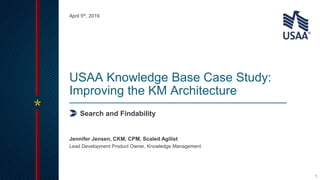 1
Search and Findability
USAA Knowledge Base Case Study:
Improving the KM Architecture
Lead Development Product Owner, Knowledge Management
Jennifer Jensen, CKM, CPM, Scaled Agilist
April 5th, 2019
 