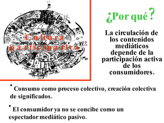 La circulación de los contenidos mediáticos depende de la participación activa de los consumidores. ¿ Por qué ? Cultura participativa Consumo como proceso colectivo, creación colectiva de significados. El consumidor ya no se concibe como un espectador mediático pasivo. 