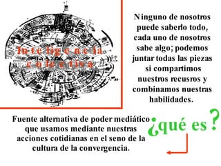 Fuente alternativa de poder mediático que usamos mediante nuestras acciones cotidianas en el seno de la cultura de la convergencia. Inteligencia colectiva Ninguno de nosotros puede saberlo todo, cada uno de nosotros sabe algo; podemos juntar todas las piezas  si compartimos nuestros recusros y combinamos nuestras habilidades.  ¿ qué es ? 