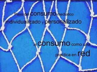 Paso del  consumo  mediatico  individualizado  y  personalizado   al  consumo   com o  una pr a ctica   en   red 