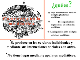 Convergencia   mediatica Flujo de contenido a través de múltiples plataformas  mediáticas El comportamiento migratorio de las audiencias  mediáticas La cooperación entre múltiples industrias mediáticas . ¿ qué   es ? Se produce en los cerebros individuales y mediante sus interacciones sociales con otros. No tiene lugar mediante aparatos mediáticos. 