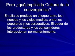 Pero ¿qué implica la Cultura de la convergencia? En ella se produce un choque entre los nuevos y los viejos medios; entre los populares y los corporativos. El poder de los productores y los consumidores interaccionan permanentemente. 